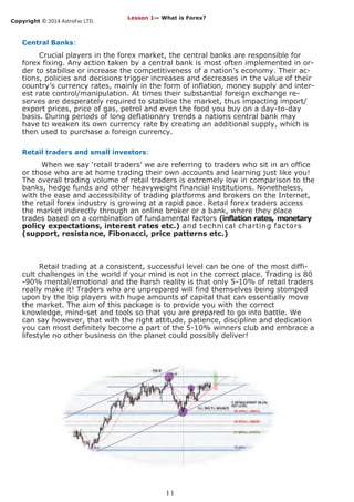 Copyright © 2014 AstroFxc LTD.
11
Central Banks:
Crucial players in the forex market, the central banks are responsible for
forex fixing. Any action taken by a central bank is most often implemented in or-
der to stabilise or increase the competitiveness of a nation’s economy. Their ac-
tions, policies and decisions trigger increases and decreases in the value of their
country’s currency rates, mainly in the form of inflation, money supply and inter-
est rate control/manipulation. At times their substantial foreign exchange re-
serves are desperately required to stabilise the market, thus impacting import/
export prices, price of gas, petrol and even the food you buy on a day-to-day
basis. During periods of long deflationary trends a nations central bank may
have to weaken its own currency rate by creating an additional supply, which is
then used to purchase a foreign currency.
Retail traders and small investors:
When we say ‘retail traders’ we are referring to traders who sit in an office
or those who are at home trading their own accounts and learning just like you!
The overall trading volume of retail traders is extremely low in comparison to the
banks, hedge funds and other heavyweight financial institutions. Nonetheless,
with the ease and accessibility of trading platforms and brokers on the Internet,
the retail forex industry is growing at a rapid pace. Retail forex traders access
the market indirectly through an online broker or a bank, where they place
trades based on a combination of fundamental factors (inflation rates, monetary
policy expectations, interest rates etc.) and technical charting factors
(support, resistance, Fibonacci, price patterns etc.)
Retail trading at a consistent, successful level can be one of the most diffi-
cult challenges in the world if your mind is not in the correct place. Trading is 80
-90% mental/emotional and the harsh reality is that only 5-10% of retail traders
really make it! Traders who are unprepared will find themselves being stomped
upon by the big players with huge amounts of capital that can essentially move
the market. The aim of this package is to provide you with the correct
knowledge, mind-set and tools so that you are prepared to go into battle. We
can say however, that with the right attitude, patience, discipline and dedication
you can most definitely become a part of the 5-10% winners club and embrace a
lifestyle no other business on the planet could possibly deliver!
Lesson 1— What is Forex?
 
