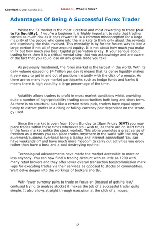 Copyright © 2014 AstroFxc LTD.
12
Advantages Of Being A Successful Forex Trader
Whilst the FX market is the most lucrative and most rewarding to trade (due
to its liquidity), if you’re a beginner it is highly important to note that trading
carried as much risk as it does reward! It is a common misconception for a large
majority of the people who come into the markets to think only about the rewards
and dismissing the risks involved. This mentality is by far the fastest way to lose a
large portion if not all of your account equity. It is not about how much you make
in FX but how much you lose! Capital preservation is key. If your serious about
trading forex then it is a critical mental step that you acknowledge and are aware
of the fact that you could lose on any given trade you take.
As previously mentioned, the forex market is the largest in the world. With its
daily volume exceeding $4 Trillion per day it means that its dense liquidity makes
it very easy to get in and out of positions instantly with the click of a mouse. As
there are so many huge market participants such as hedge funds and banks it
means there is high volatility a large percentage of the time.
Volatility allows traders to profit in most market conditions whilst providing
quite a number of high-probability trading opportunities both long and short term.
As there is no structural bias like a certain stock pick, traders have equal oppor-
tunity to extract profits in a rising or falling currency pair dependant on the strate-
gy used.
Since the market is open from 10pm Sunday to 10pm Friday (GMT) you may
place trades within these times whenever you wish to, as there are no start times
in the forex market unlike the stock market. This alone promotes a great sense of
freedom as it means you can place trades anywhere in the world with the only re-
quirement/business overhead being a laptop and internet connection! You can
have weekends off and have much more freedom to carry out activities you enjoy
rather than have a boss and a soul destroying routine.
Technological advancements have made the market accessible to more or
less anybody. You can now fund a trading account with as little as £200 with
many retail brokers and they offer lower overall transaction fees/commission mark
-ups for executing trades via their services as opposed to stocks or commodities.
We’ll delve deeper into the workings of brokers shortly.
With fewer currency pairs to trade or focus on (instead of getting lost/
confused trying to analyse stocks) it makes the job of a successful trader quite
simple. It also allows straight through execution at the click of a mouse.
Lesson 1— What is Forex?
 