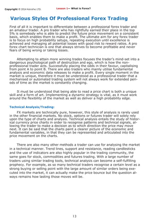 Copyright © 2014 AstroFxc LTD.
13
Various Styles Of Professional Forex Trading
First of all it is important to differentiate between a professional forex trader and
an amateur trader. A pro trader who has rightfully earned their place in the top
5% is somebody who is able to predict the future price movement on a consistent
basis, which enables them to make a profit. The ultimate aim for any forex trader
is to focus on high probability setups, repeating execution until excellence is
achieved and managing all potential losses with good risk to reward ratios. A pro
forex chart technician is one that always strives to become profitable and never
fears of being wrong or taking losses.
Attempting to attain more winning trades focuses the trader’s mind-set into a
dangerous psychological path of destruction and ego, which is how the non-
professional trader acts. Successfully placing the odds in their favour, capitalising
from point A to point B. There are also traders who mainly utilise fundamental
analysis and economic data releases to make a profit. Every single moment in the
market is unique, therefore it must be understood as a professional trader that a
mechanised or automated trading system will not always work for extended peri-
ods of time as the market is constantly changing.
It must be understood that being able to read a price chart is both a unique
skill and a form of art. Implementing a dynamic strategy is vital, as it must work
around the flexibility of the market as well as deliver a high probability edge.
Technical Analysis/Trading:
FX markets are technically pure, however, this style of analysis is rarely used
in the other financial markets. No stock, options or futures trader will solely rely
upon the type of charts and analysis. Technical analysis entails the study of histor-
ical currency price charts in order to recognise patterns and technical signals, al-
lowing the trader to make a decision as to which direction the price may move
next. It can be said that the charts paint a clearer picture of the economic and
fundamental variables, in that they can be represented and articulated into the
price movement on the charts.
There are also many other methods a trader can use for analysing the market
in a technical manner. Trend lines, support and resistance, reading candlesticks
and the use of indicators are also highly popular in the trading community, the
same goes for stock, commodities and futures trading. With a large number of
traders using similar trading tools, technical analysis can become a self-fulfilling
prophecy. For example, as so many technical traders recognise a certain level as a
strong buying or selling point with the large amount of similar orders being exe-
cuted into the market, it can actually make the price bounce but the question al-
ways remains how lasting those moves will be.
Lesson 1— What is Forex?
 