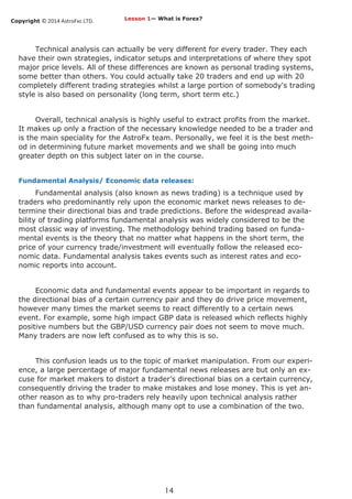 Copyright © 2014 AstroFxc LTD.
14
Technical analysis can actually be very different for every trader. They each
have their own strategies, indicator setups and interpretations of where they spot
major price levels. All of these differences are known as personal trading systems,
some better than others. You could actually take 20 traders and end up with 20
completely different trading strategies whilst a large portion of somebody's trading
style is also based on personality (long term, short term etc.)
Overall, technical analysis is highly useful to extract profits from the market.
It makes up only a fraction of the necessary knowledge needed to be a trader and
is the main speciality for the AstroFx team. Personally, we feel it is the best meth-
od in determining future market movements and we shall be going into much
greater depth on this subject later on in the course.
Fundamental Analysis/ Economic data releases:
Fundamental analysis (also known as news trading) is a technique used by
traders who predominantly rely upon the economic market news releases to de-
termine their directional bias and trade predictions. Before the widespread availa-
bility of trading platforms fundamental analysis was widely considered to be the
most classic way of investing. The methodology behind trading based on funda-
mental events is the theory that no matter what happens in the short term, the
price of your currency trade/investment will eventually follow the released eco-
nomic data. Fundamental analysis takes events such as interest rates and eco-
nomic reports into account.
Economic data and fundamental events appear to be important in regards to
the directional bias of a certain currency pair and they do drive price movement,
however many times the market seems to react differently to a certain news
event. For example, some high impact GBP data is released which reflects highly
positive numbers but the GBP/USD currency pair does not seem to move much.
Many traders are now left confused as to why this is so.
This confusion leads us to the topic of market manipulation. From our experi-
ence, a large percentage of major fundamental news releases are but only an ex-
cuse for market makers to distort a trader’s directional bias on a certain currency,
consequently driving the trader to make mistakes and lose money. This is yet an-
other reason as to why pro-traders rely heavily upon technical analysis rather
than fundamental analysis, although many opt to use a combination of the two.
Lesson 1— What is Forex?
 