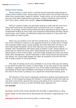 Copyright © 2014 AstroFxc LTD.
15
Swing/Trend Trading:
Swing trading is a style which is centred around executing trades based on
medium term market views. Swing trades are those which are normally held any-
where from several days, weeks or months. Trades which run for such periods of
time are most often analysed first hand from a higher timeframe chart such as
the 4 hour, daily, weekly and monthly. (More on timeframes later.)
Swing or position traders are generally looking to trade with the near-term
daily chart momentum and typically enter anywhere from 2 to 4 trades per
month, on average. Certain swing trading has been described as being a type of
fundamental trading as many bank and corporate fundamentals generally require
several days, even weeks, to sufficiently impact the market in a way which will
allow traders to make a profit.
When you are trading in line with the overall trend, a swing trade setup on
the 4-hour timeframe could be in the opposite direction to a daily trend. A trader
who executes trades using a swing strategy will more often than not have a de-
cent sized target alongside a fairly wide stop loss, thus allowing the trade to
breathe. Risk management with these types of trades is vital. Swing trading is a
great style for those who have other responsibilities and have limited time to
spend sitting in front of the charts, a set and forget strategy that does not neces-
sitate daily management. AstroFX specialise in both swing setups and short-term
day setups. Our swing trade targets can often be anywhere up to 80-250 PIPs
and is largely based on technical factors.
This style of trading can be very profitable if you know what you are looking
at and where to enter the market. A trend trader is one who waits for the market
to display a significant turning point on one of the higher timeframes and take
advantages of these high-probability movements by looking for entries either at
the start of the trend or jumping in at a significant retracement/resting point.
The direction of the trend is absolutely essential to trading and analysing the
market. In the Foreign Exchange (FX) Market, it is possible to profit from both up
and down movements, because the buying and selling of one currency is always
linked to another currency e.g. BUY US Dollar SELL Japanese Yen.
For example:
Up Trend: As the trend moves upwards the US Dollar is appreciating in value.
Down Trend: As the trend moves downwards the US Dollar is depreciating in val-
ue.
Sideways Trend: Prices are moving within a narrow range
Lesson 1— What is Forex?
 