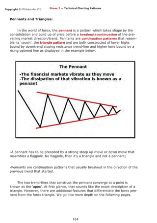 Copyright © 2014 AstroFxc LTD.
164
Pennants and Triangles:
In the world of forex, the pennant is a pattern which takes shape by the
consolidation and build up of price before a breakout/continuation of the pre-
vailing market direction/trend. Pennants are continuation patterns that resem-
ble its ‘cousin’, the triangle pattern and are both constructed of lower highs
bound by downtrend sloping resistance trend-line and higher lows bound by a
rising uptrend line as displayed in the example below.
-A pennant has to be preceded by a strong steep up move or down move that
resembles a flagpole. No flagpole, then it's a triangle and not a pennant;
-Pennants are continuation patterns that usually breakout in the direction of the
previous trend that started.
The two trend-lines that construct the pennant converge at a point is
known as the ‘apex’. At first glance, that sounds like the exact description of a
triangle. However, there are additional features that differentiate the forex pen-
nant from the forex triangle. We go into more depth on the following pages.
Phase 7 — Technical Charting Patterns
 