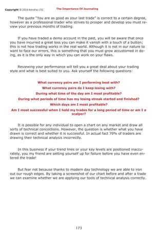 Copyright © 2014 AstroFxc LTD.
173
The Importance Of Journaling
The quote “You are as good as your last trade” is correct to a certain degree,
however as a professional trader who strives to prosper and develop you must re-
view your previous months of trading.
If you have traded a demo account in the past, you will be aware that once
you have incurred a great loss you can make it vanish with a touch of a button;
this is not how trading works in the real world. Although it is not in our nature to
want to face our errors, this is something that you must grow accustomed in do-
ing, as it is the only way in which you can work on your flaws.
Reviewing your performance will tell you a great deal about your trading
style and what is best suited to you. Ask yourself the following questions:
What currency pairs am I performing best with?
What currency pairs do I keep losing with?
During what time of the day am I most profitable?
During what periods of time has my losing streak started and finished?
Which days am I most profitable?
Am I most successful when I hold my trades for a long period of time or am I a
scalper?
It is possible for any individual to open a chart on any market and draw all
sorts of technical concoctions. However, the question is whether what you have
drawn is correct and whether it is successful. In actual fact 70% of traders are
drawing their technical analysis incorrectly.
In this business if your trend lines or your key levels are positioned inaccu-
rately, you my friend are setting yourself up for failure before you have even en-
tered the trade!
But fear not because thanks to modern day technology we are able to iron
out our rough edges. By taking a screenshot of our chart before and after a trade
we can examine whether we are applying our tools of technical analysis correctly.
 