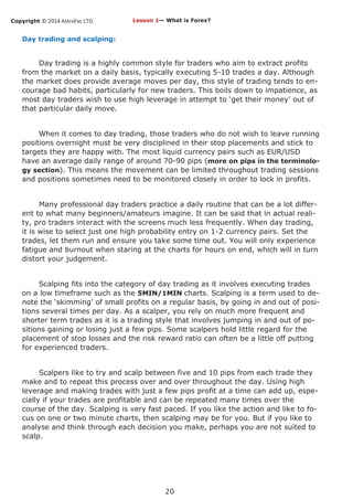 Copyright © 2014 AstroFxc LTD.
20
Day trading and scalping:
Day trading is a highly common style for traders who aim to extract profits
from the market on a daily basis, typically executing 5-10 trades a day. Although
the market does provide average moves per day, this style of trading tends to en-
courage bad habits, particularly for new traders. This boils down to impatience, as
most day traders wish to use high leverage in attempt to ‘get their money’ out of
that particular daily move.
When it comes to day trading, those traders who do not wish to leave running
positions overnight must be very disciplined in their stop placements and stick to
targets they are happy with. The most liquid currency pairs such as EUR/USD
have an average daily range of around 70-90 pips (more on pips in the terminolo-
gy section). This means the movement can be limited throughout trading sessions
and positions sometimes need to be monitored closely in order to lock in profits.
Many professional day traders practice a daily routine that can be a lot differ-
ent to what many beginners/amateurs imagine. It can be said that in actual reali-
ty, pro traders interact with the screens much less frequently. When day trading,
it is wise to select just one high probability entry on 1-2 currency pairs. Set the
trades, let them run and ensure you take some time out. You will only experience
fatigue and burnout when staring at the charts for hours on end, which will in turn
distort your judgement.
Scalping fits into the category of day trading as it involves executing trades
on a low timeframe such as the 5MIN/1MIN charts. Scalping is a term used to de-
note the ‘skimming’ of small profits on a regular basis, by going in and out of posi-
tions several times per day. As a scalper, you rely on much more frequent and
shorter term trades as it is a trading style that involves jumping in and out of po-
sitions gaining or losing just a few pips. Some scalpers hold little regard for the
placement of stop losses and the risk reward ratio can often be a little off putting
for experienced traders.
Scalpers like to try and scalp between five and 10 pips from each trade they
make and to repeat this process over and over throughout the day. Using high
leverage and making trades with just a few pips profit at a time can add up, espe-
cially if your trades are profitable and can be repeated many times over the
course of the day. Scalping is very fast paced. If you like the action and like to fo-
cus on one or two minute charts, then scalping may be for you. But if you like to
analyse and think through each decision you make, perhaps you are not suited to
scalp.
Lesson 1— What is Forex?
 