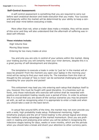 Copyright © 2014 AstroFxc LTD.
176
Self-Control Assessment:
A self-control assessment is something that you are required to carry out
before each analytical decision and trade execution that you make. Your success
and longevity within the market will be determined by your ability to keep a cen-
tred and clear mind before executing a trade.
More often than not, when a trader does make a mistake, they will be aware
of this error and they will also understand that the aftermath of suffering was in-
deed self-inflicted.
These mistakes include:
High Volume Size
Moving Stop losses
Entering far too many trades at once
You and only you are only in control of your actions within the market. Along
your trading journey you will certainly meet your inner demons, despite this it is
a great journey of self-development and discipline.
The temptation to execute a trade in order to ‘just be’ in the market will al-
ways be present! From the moment you open your laptop in the morning your
mind will be racing to find your next entry fix. The transition from this train of
thought to the concept of ‘less is more’ can be somewhat challenging yet highly
rewarding for your psyche and pocket!
This enticement may lead you into entering each setup that displays itself to
you, however this must be fought with good discipline. In a business such as
forex, only those individuals who exercise self-control shall be rewarded with
positive and consistent trading results over a period of time. In order to achieve
this it is crucial that you are aware of the various scenarios you may be present-
ed with, as well as recognising when it is appropriate to enter a trade and when
you should take a seat on the back bench.
In actual fact around 60% of the time, the market may not even provide you
with a solid, high probability trade setup. Professional mentoring, higher
timeframe analysis and the art of ‘trend trading’ is the utmost logical and stress
free method in taking advantage of the market momentum. Once you are profi-
cient in reading and analysing price action you will be skilled in recognising the
indecisive stages lasting for days, weeks or even months, which are the periods
when you should take a break and divert your attention to other currency pairs.
The Importance Of Journaling
 