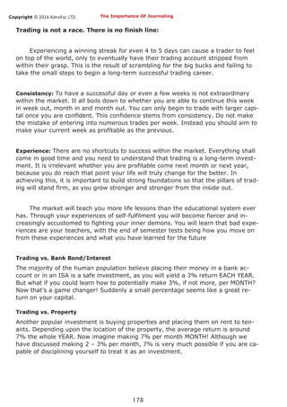 Copyright © 2014 AstroFxc LTD.
178
Trading is not a race. There is no finish line:
Experiencing a winning streak for even 4 to 5 days can cause a trader to feel
on top of the world, only to eventually have their trading account stripped from
within their grasp. This is the result of scrambling for the big bucks and failing to
take the small steps to begin a long-term successful trading career.
Consistency: To have a successful day or even a few weeks is not extraordinary
within the market. It all boils down to whether you are able to continue this week
in week out, month in and month out. You can only begin to trade with larger capi-
tal once you are confident. This confidence stems from consistency. Do not make
the mistake of entering into numerous trades per week. Instead you should aim to
make your current week as profitable as the previous.
Experience: There are no shortcuts to success within the market. Everything shall
come in good time and you need to understand that trading is a long-term invest-
ment. It is irrelevant whether you are profitable come next month or next year,
because you do reach that point your life will truly change for the better. In
achieving this, it is important to build strong foundations so that the pillars of trad-
ing will stand firm, as you grow stronger and stronger from the inside out.
The market will teach you more life lessons than the educational system ever
has. Through your experiences of self-fulfilment you will become fiercer and in-
creasingly accustomed to fighting your inner demons. You will learn that bad expe-
riences are your teachers, with the end of semester tests being how you move on
from these experiences and what you have learned for the future
Trading vs. Bank Bond/Interest
The majority of the human population believe placing their money in a bank ac-
count or in an ISA is a safe investment, as you will yield a 3% return EACH YEAR.
But what if you could learn how to potentially make 3%, if not more, per MONTH?
Now that’s a game changer! Suddenly a small percentage seems like a great re-
turn on your capital.
Trading vs. Property
Another popular investment is buying properties and placing them on rent to ten-
ants. Depending upon the location of the property, the average return is around
7% the whole YEAR. Now imagine making 7% per month MONTH! Although we
have discussed making 2 – 3% per month, 7% is very much possible if you are ca-
pable of disciplining yourself to treat it as an investment.
The Importance Of Journaling
 