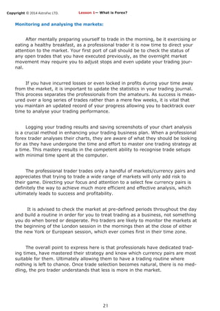 Copyright © 2014 AstroFxc LTD.
21
Monitoring and analysing the markets:
After mentally preparing yourself to trade in the morning, be it exercising or
eating a healthy breakfast, as a professional trader it is now time to direct your
attention to the market. Your first port of call should be to check the status of
any open trades that you have executed previously, as the overnight market
movement may require you to adjust stops and even update your trading jour-
nal.
If you have incurred losses or even locked in profits during your time away
from the market, it is important to update the statistics in your trading journal.
This process separates the professionals from the amateurs. As success is meas-
ured over a long series of trades rather than a mere few weeks, it is vital that
you maintain an updated record of your progress allowing you to backtrack over
time to analyse your trading performance.
Logging your trading results and saving screenshots of your chart analysis
is a crucial method in enhancing your trading business plan. When a professional
forex trader analyses their charts, they are aware of what they should be looking
for as they have undergone the time and effort to master one trading strategy at
a time. This mastery results in the competent ability to recognise trade setups
with minimal time spent at the computer.
The professional trader trades only a handful of markets/currency pairs and
appreciates that trying to trade a wide range of markets will only add risk to
their game. Directing your focus and attention to a select few currency pairs is
definitely the way to achieve much more efficient and effective analysis, which
ultimately leads to success and profitability.
It is advised to check the market at pre-defined periods throughout the day
and build a routine in order for you to treat trading as a business, not something
you do when bored or desperate. Pro traders are likely to monitor the markets at
the beginning of the London session in the mornings then at the close of either
the new York or European session, which ever comes first in their time zone.
The overall point to express here is that professionals have dedicated trad-
ing times, have mastered their strategy and know which currency pairs are most
suitable for them. Ultimately allowing them to have a trading routine where
nothing is left to chance. Once trade selection becomes natural, there is no med-
dling, the pro trader understands that less is more in the market.
Lesson 1— What is Forex?
 