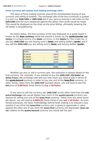 Copyright © 2014 AstroFxc LTD.
24
Forex currency pair quotes and reading exchange rates :
The basis of forex trading revolves around the simultaneous buying of one
currency and selling of another. The exchange rate of the two currencies is quoted
in a pair e.g. EUR/USD or GBP/USD and if you were to execute a sell order on the
EUR/USD and the euro weakened against the dollar, then profit would be made.
This would be displayed on the chart as the price falling, ultimately meaning the
US Dollar is strengthening.
As shown below, the first currency of the two displayed on a quote board is
known as the base currency whilst the second is known as the quote/counter cur-
rency. In simple terms, the base currency is the basis for the trade So, if
you buy EUR/USD you are buying euro’s (base) and selling dollars (quote) and if
you sell the EUR/USD you are selling euro’s (base) and buying dollars (quote).
Whether you buy or sell a currency pair, the execution is always based on the
first currency. For example; If you wanted to buy the USD/CHF (US Dollar vs
Swiss Franc) the exchange rate tells you how much you need to pay in terms of
the quote/second currency in order to buy one unit of the base/first currency. In
other words, taken from the USD/CHF example above, you will have to pay the
bid price of 0.8879(5) Swiss francs to buy 1 US Dollar.
If you were to sell the currency pair USD/CHF on the other hand then the ask
price/exchange rate would display how much of the quote/second currency you
receive for selling one unit of the base/first currency. Taken from the same exam-
ple above, you will receive 0.8881(9) Swiss francs if you sell 1 US Dollar. As men-
tioned previously, the basic methodology behind forex trading is to execute a buy
position if you think the base/first currency pair is going to appreciate in value
against the other and If you think the base/first currency will depreciate (lose val-
ue) relative to the quote/second currency you would sell the pair.
Lesson 1— What is Forex?
 