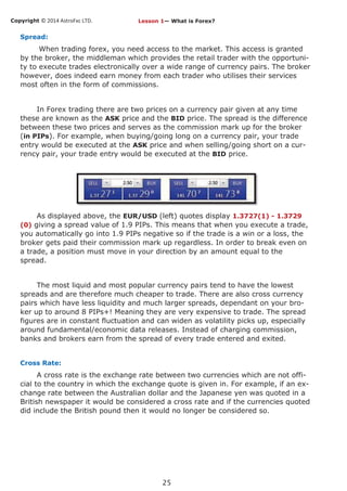Copyright © 2014 AstroFxc LTD.
25
Spread:
When trading forex, you need access to the market. This access is granted
by the broker, the middleman which provides the retail trader with the opportuni-
ty to execute trades electronically over a wide range of currency pairs. The broker
however, does indeed earn money from each trader who utilises their services
most often in the form of commissions.
In Forex trading there are two prices on a currency pair given at any time
these are known as the ASK price and the BID price. The spread is the difference
between these two prices and serves as the commission mark up for the broker
(in PIPs). For example, when buying/going long on a currency pair, your trade
entry would be executed at the ASK price and when selling/going short on a cur-
rency pair, your trade entry would be executed at the BID price.
As displayed above, the EUR/USD (left) quotes display 1.3727(1) - 1.3729
(0) giving a spread value of 1.9 PIPs. This means that when you execute a trade,
you automatically go into 1.9 PIPs negative so if the trade is a win or a loss, the
broker gets paid their commission mark up regardless. In order to break even on
a trade, a position must move in your direction by an amount equal to the
spread.
The most liquid and most popular currency pairs tend to have the lowest
spreads and are therefore much cheaper to trade. There are also cross currency
pairs which have less liquidity and much larger spreads, dependant on your bro-
ker up to around 8 PIPs+! Meaning they are very expensive to trade. The spread
figures are in constant fluctuation and can widen as volatility picks up, especially
around fundamental/economic data releases. Instead of charging commission,
banks and brokers earn from the spread of every trade entered and exited.
Cross Rate:
A cross rate is the exchange rate between two currencies which are not offi-
cial to the country in which the exchange quote is given in. For example, if an ex-
change rate between the Australian dollar and the Japanese yen was quoted in a
British newspaper it would be considered a cross rate and if the currencies quoted
did include the British pound then it would no longer be considered so.
Lesson 1— What is Forex?
 