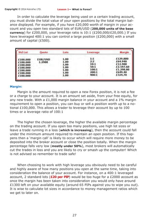 Copyright © 2014 AstroFxc LTD.
27
In order to calculate the leverage being used on a certain trading account,
you must divide the total value of your open positions by the total margin bal-
ance displayed. For example, if you have £20,000 worth of margin in your ac-
count and you open two standard lots of EUR/USD (200,000 units of the base
currency) for £200,000, your leverage ratio is 10:1 (£200,000/£20,000.) If you
have leveraged 400:1 you can control a large position (£200,000) with a small
amount of capital (£500).
Margin:
Margin is the amount required to open a new Forex position, it is not a fee
or a charge to your account. It is an amount set aside, from your free equity, for
any new trade. With a £1,000 margin balance in your account and a 1% margin
requirement to open a position, you can buy or sell a position worth up to a no-
tional £100,000. This allows a trader to leverage their account by up to 100
times or a leverage ratio of 100:1
The higher the chosen leverage, the higher the available margin percentage
on the trading account. If you open too many positions, use high lot sizes or
leave a trade running in a loss (which is increasing), then the account could fall
under the minimum amount required to maintain an open position. If this hap-
pens then a ‘margin call’ is likely to occur which will require more money to be
deposited into the broker account or close the position totally. When the margin
percentage falls very low (mostly under 50%), most brokers will automatically
cut the trades in loss and you are likely to cry or smash up the computer! Which
is not advised so remember to trade safe!
When choosing to work with high leverage you obviously need to be careful
and highly aware of how many positions you open at the same time, taking into
consideration the balance of your account. For instance, on a 400:1 leveraged
account, 2 standard lots (£20 per PIP) would be too huge for a £2000 account as
once the margin has been taken into consideration you would only have around
£1300 left on your available equity (around 65 PIPs against you to wipe you out).
It is wise to calculate lot sizes in accordance to money management ratios which
we get to later on.
Lesson 1— What is Forex?
 