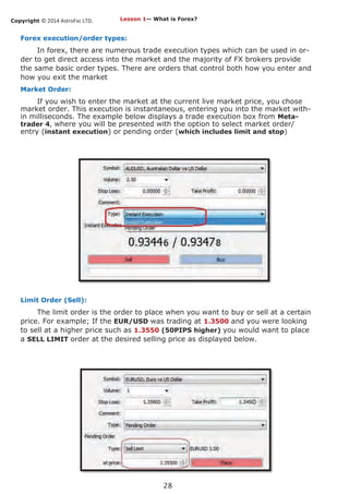 Copyright © 2014 AstroFxc LTD.
28
Forex execution/order types:
In forex, there are numerous trade execution types which can be used in or-
der to get direct access into the market and the majority of FX brokers provide
the same basic order types. There are orders that control both how you enter and
how you exit the market
Market Order:
If you wish to enter the market at the current live market price, you chose
market order. This execution is instantaneous, entering you into the market with-
in milliseconds. The example below displays a trade execution box from Meta-
trader 4, where you will be presented with the option to select market order/
entry (instant execution) or pending order (which includes limit and stop)
Limit Order (Sell):
The limit order is the order to place when you want to buy or sell at a certain
price. For example; If the EUR/USD was trading at 1.3500 and you were looking
to sell at a higher price such as 1.3550 (50PIPS higher) you would want to place
a SELL LIMIT order at the desired selling price as displayed below.
Lesson 1— What is Forex?
 