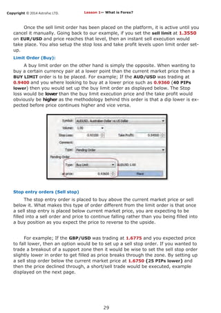 Copyright © 2014 AstroFxc LTD.
29
Once the sell limit order has been placed on the platform, it is active until you
cancel it manually. Going back to our example, if you set the sell limit at 1.3550
on EUR/USD and price reaches that level, then an instant sell execution would
take place. You also setup the stop loss and take profit levels upon limit order set-
up.
Limit Order (Buy):
A buy limit order on the other hand is simply the opposite. When wanting to
buy a certain currency pair at a lower point than the current market price then a
BUY LIMIT order is to be placed. For example; If the AUD/USD was trading at
0.9400 and you where looking to buy at a lower price such as 0.9360 (40 PIPs
lower) then you would set up the buy limit order as displayed below. The Stop
loss would be lower than the buy limit execution price and the take profit would
obviously be higher as the methodology behind this order is that a dip lower is ex-
pected before price continues higher and vice versa.
Stop entry orders (Sell stop)
The stop entry order is placed to buy above the current market price or sell
below it. What makes this type of order different from the limit order is that once
a sell stop entry is placed below current market price, you are expecting to be
filled into a sell order and price to continue falling rather than you being filled into
a buy position as you expect the price to reverse to the upside.
For example; If the GBP/USD was trading at 1.6775 and you expected price
to fall lower, then an option would be to set up a sell stop order. If you wanted to
trade a breakout of a support zone then it would be wise to set the sell stop order
slightly lower in order to get filled as price breaks through the zone. By setting up
a sell stop order below the current market price at 1.6750 (25 PIPs lower) and
then the price declined through, a short/sell trade would be executed, example
displayed on the next page.
Lesson 1— What is Forex?
 