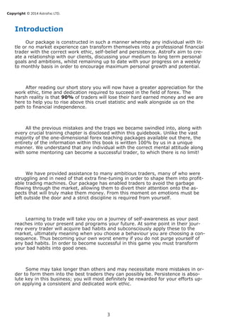 Copyright © 2014 AstroFxc LTD.
3
Introduction
Our package is constructed in such a manner whereby any individual with lit-
tle or no market experience can transform themselves into a professional financial
trader with the correct work ethic, self-belief and persistence. AstroFx aim to cre-
ate a relationship with our clients, discussing your medium to long term personal
goals and ambitions, whilst remaining up to date with your progress on a weekly
to monthly basis in order to encourage maximum personal growth and potential.
After reading our short story you will now have a greater appreciation for the
work ethic, time and dedication required to succeed in the field of forex. The
harsh reality is that 90% of traders will lose their hard earned money and we are
here to help you to rise above this cruel statistic and walk alongside us on the
path to financial independence.
All the previous mistakes and the traps we became swindled into, along with
every crucial training chapter is disclosed within this guidebook. Unlike the vast
majority of the one-dimensional forex teaching packages available out there, the
entirety of the information within this book is written 100% by us in a unique
manner. We understand that any individual with the correct mental attitude along
with some mentoring can become a successful trader, to which there is no limit!
We have provided assistance to many ambitious traders, many of who were
struggling and in need of that extra fine-tuning in order to shape them into profit-
able trading machines. Our package has enabled traders to avoid the garbage
flowing through the market, allowing them to divert their attention onto the as-
pects that will truly make them money. From this moment on emotions must be
left outside the door and a strict discipline is required from yourself.
Learning to trade will take you on a journey of self-awareness as your past
reaches into your present and programs your future. At some point in their jour-
ney every trader will acquire bad habits and subconsciously apply these to the
market, ultimately meaning when you choose a behaviour you are choosing a con-
sequence. Thus becoming your own worst enemy if you do not purge yourself of
any bad habits. In order to become successful in this game you must transform
your bad habits into good ones.
Some may take longer than others and may necessitate more mistakes in or-
der to form them into the best traders they can possibly be. Persistence is abso-
lute key in this business; you will most definitely be rewarded for your efforts up-
on applying a consistent and dedicated work ethic.
 