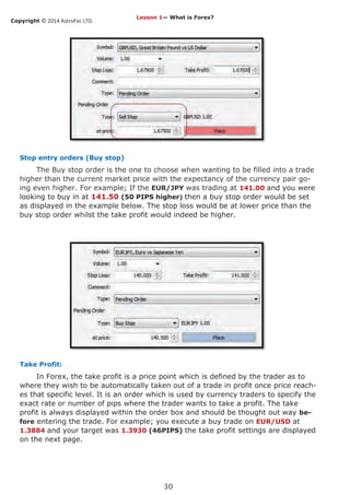 Copyright © 2014 AstroFxc LTD.
30
Stop entry orders (Buy stop)
The Buy stop order is the one to choose when wanting to be filled into a trade
higher than the current market price with the expectancy of the currency pair go-
ing even higher. For example; If the EUR/JPY was trading at 141.00 and you were
looking to buy in at 141.50 (50 PIPS higher) then a buy stop order would be set
as displayed in the example below. The stop loss would be at lower price than the
buy stop order whilst the take profit would indeed be higher.
Take Profit:
In Forex, the take profit is a price point which is defined by the trader as to
where they wish to be automatically taken out of a trade in profit once price reach-
es that specific level. It is an order which is used by currency traders to specify the
exact rate or number of pips where the trader wants to take a profit. The take
profit is always displayed within the order box and should be thought out way be-
fore entering the trade. For example; you execute a buy trade on EUR/USD at
1.3884 and your target was 1.3930 (46PIPS) the take profit settings are displayed
on the next page.
Lesson 1— What is Forex?
 