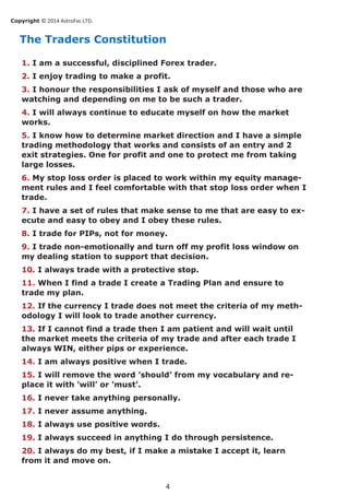 Copyright © 2014 AstroFxc LTD.
4
The Traders Constitution
1. I am a successful, disciplined Forex trader.
2. I enjoy trading to make a profit.
3. I honour the responsibilities I ask of myself and those who are
watching and depending on me to be such a trader.
4. I will always continue to educate myself on how the market
works.
5. I know how to determine market direction and I have a simple
trading methodology that works and consists of an entry and 2
exit strategies. One for profit and one to protect me from taking
large losses.
6. My stop loss order is placed to work within my equity manage-
ment rules and I feel comfortable with that stop loss order when I
trade.
7. I have a set of rules that make sense to me that are easy to ex-
ecute and easy to obey and I obey these rules.
8. I trade for PIPs, not for money.
9. I trade non-emotionally and turn off my profit loss window on
my dealing station to support that decision.
10. I always trade with a protective stop.
11. When I find a trade I create a Trading Plan and ensure to
trade my plan.
12. If the currency I trade does not meet the criteria of my meth-
odology I will look to trade another currency.
13. If I cannot find a trade then I am patient and will wait until
the market meets the criteria of my trade and after each trade I
always WIN, either pips or experience.
14. I am always positive when I trade.
15. I will remove the word ’should’ from my vocabulary and re-
place it with ’will’ or ’must’.
16. I never take anything personally.
17. I never assume anything.
18. I always use positive words.
19. I always succeed in anything I do through persistence.
20. I always do my best, if I make a mistake I accept it, learn
from it and move on.
 