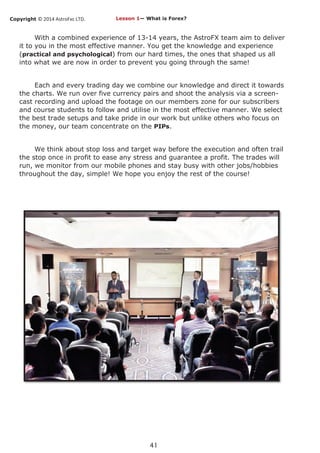 Copyright © 2014 AstroFxc LTD.
41
With a combined experience of 13-14 years, the AstroFX team aim to deliver
it to you in the most effective manner. You get the knowledge and experience
(practical and psychological) from our hard times, the ones that shaped us all
into what we are now in order to prevent you going through the same!
Each and every trading day we combine our knowledge and direct it towards
the charts. We run over five currency pairs and shoot the analysis via a screen-
cast recording and upload the footage on our members zone for our subscribers
and course students to follow and utilise in the most effective manner. We select
the best trade setups and take pride in our work but unlike others who focus on
the money, our team concentrate on the PIPs.
We think about stop loss and target way before the execution and often trail
the stop once in profit to ease any stress and guarantee a profit. The trades will
run, we monitor from our mobile phones and stay busy with other jobs/hobbies
throughout the day, simple! We hope you enjoy the rest of the course!
Lesson 1— What is Forex?
 