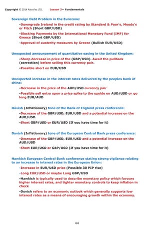 Copyright © 2014 AstroFxc LTD.
44
Sovereign Debt Problem in the Eurozone:
-Downgrade Ireland in the credit rating by Standard & Poor's, Moody’s
or Fitch (Short GBP/USD)
-Blocking Payments by the International Monetary Fund (IMF) for
Greece (Short GBP/USD)
-Approval of austerity measures by Greece (Bullish EUR/USD)
Unexpected announcement of quantitative easing in the United Kingdom:
-Sharp decrease in price of the (GBP/USD). Await the pullback
(correction) before selling this currency pair.
-Possible short on EUR/USD
Unexpected increase in the interest rates delivered by the peoples bank of
china:
-Decrease in the price of the AUD/USD currency pair
-Possible sell entry upon a price spike to the upside on AUD/USD or go
long EUR/AUD
Dovish (Inflationary) tone of the Bank of England press conference:
-Decrease of the GBP/USD, EUR/USD and a potential increase on the
AUD/USD
-Short GBP/USD or EUR/USD (If you have time for it)
Dovish (Inflationary) tone of the European Central Bank press conference:
-Decrease of the GBP/USD, EUR/USD and a potential increase on the
AUD/USD
-Short EUR/USD or GBP/USD (If you have time for it)
Hawkish European Central Bank conference stating strong vigilance relating
to an increase in interest rates in the European Union:
-Increase in EUR/USD price (Possible 30 PIP rise)
-Long EUR/USD or maybe Long GBP/USD
-Hawkish is typically used to describe monetary policy which favours
higher interest rates, and tighter monetary controls to keep inflation in
check
-Dovish refers to an economic outlook which generally supports low
interest rates as a means of encouraging growth within the economy.
Lesson 2— Fundamentals
 