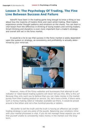 Copyright © 2014 AstroFxc LTD.
46
Lesson 3: The Psychology Of Trading, The Fine
Line Between Success And Failure
AstroFX have been in the trading game long enough to know a thing or two
about how the majority of traders think and react whilst trading. Most traders
experience similar thought patterns and emotions on the charts. You can learn a
vital lesson from the difference in thinking of losing traders and winning traders.
Smart thinking and discipline is even more important than a trader’s strategy
and overall skill set in the forex market.
It would be a lie to say that success in the forex market is solely dependent
upon the system or strategy, as consistency and profitability is actually deter-
mined by your mind-set.
However, many of the Forex websites and businesses that attempt to sell
indicator or robot-based trading systems will never tell you this. Why is this so?
Because they only want you to believe that you can make money in the market
purely from their trading product or service. So, let’s have a think, if there were
such a money-making robot or indicator available out there, it would be priced
around a few billion and not a few hundred pounds or dollars.
We prefer to tell the truth and the truth is having an effective yet simple
trading strategy is just one piece of the puzzle. Balancing your emotions inline
with your mental processes is vital, if you do not manage these aspects you will
find yourself unable to consistently make money in the market over the long-
term.
Lesson 3—Psychology of trading
 