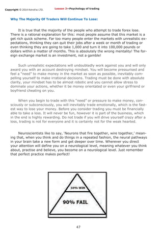 Copyright © 2014 AstroFxc LTD.
47
Why The Majority Of Traders Will Continue To Lose:
It is true that the majority of the people who attempt to trade forex lose.
There is a rational explanation for this: most people assume that this market is a
get rich quick scheme. Far too many people enter the markets with unrealistic ex-
pectations, thinking they can quit their jobs after a week or month of trading or
even thinking they are going to take 1,000 and turn it into 100,000 pounds or
dollars within a matter of months. This is absolutely the wrong mentality! The for-
eign exchange market is an investment, not a gamble!
Such unrealistic expectations will undoubtedly work against you and will only
award you with an account destroying mindset. You will become pressurised and
feel a “need” to make money in the market as soon as possible, inevitably com-
pelling yourself to make irrational decisions. Trading must be done with absolute
clarity, your mindset has to be almost robotic and you cannot allow stress to
dominate your actions, whether it be money orientated or even your girlfriend or
boyfriend cheating on you.
When you begin to trade with this “need” or pressure to make money, con-
sciously or subconsciously, you will inevitably trade emotionally, which is the fast-
est way to lose your money. Before you consider trading you must be financially
able to take a loss. It will never be fun, however it is part of the business, which
in the end is highly rewarding. Do not trade if you will drive yourself crazy after a
loss, trading is not for everyone and it is certainly not for the weak hearted.
Neuroscientists like to say, ‘Neurons that fire together, wire together,’ mean-
ing that, when you think and do things in a repeated fashion, the neural pathways
in your brain take a new form and get deeper over time. Wherever you direct
your attention will define you on a neurological level, meaning whatever you think
about, practise and believe, you become on a neurological level. Just remember
that perfect practice makes perfect!
Lesson 3—Psychology of trading
 