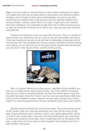 Copyright © 2014 AstroFxc LTD.
49
Fear: It can be so easy to become fearful of the market, particularly for begin-
ner traders who have not yet assembled a trading plan or an effective trading
strategy, which consists of price action methodologies. In such a case they
should not be anywhere near a real account. Fear can also be created from a
string of losses, making it seem there is no hope in sight and it can certainly
kick ones confidence. It is important to note that even an 80% winning accura-
cy rate can still throw 20 losses out of 100 at you, stay cool and push onwards
and upwards.
Trading and risking too much can cause fear of losing. There is a simple so-
lution to this; you should only risk as much as you are comfortable with losing.
If the loss is going to hurt you or be one that is unbearable, bring down the lot
size and the risk. Fear paralyses the nervous system, therefore severely limiting
your trading, as you will miss out on the good market opportunities all because
you are stuck in the illusion of fear, worried of being stung.
Fear is a natural feeling once a loss occurs, regardless of how wealthy you
may be, no single person enjoys losing money. You must reaffirm to yourself
that you are in this to achieve longevity and that this market game is just like
any other business where the “losses” you incur are your overheads. Most busi-
ness are not profitable for years, however you are lucky enough to be a forex
trader! You have the opportunity to become profitable within just a few months.
Success cannot be forced, do not rush this game. You must ride the waves
of the market, take your time and eventually your fear will be a thing of the
past. Staying balanced and in control is vital in your battle against fear; sitting
in front of your screen after a loss can and will be destructive. You must learn
to leave your emotions at the door. Once a trade plays out for the good or the
bad, a real trader will move away in order to gather their thoughts and live to
fight another trading day.
Lesson 3—Psychology of trading
 