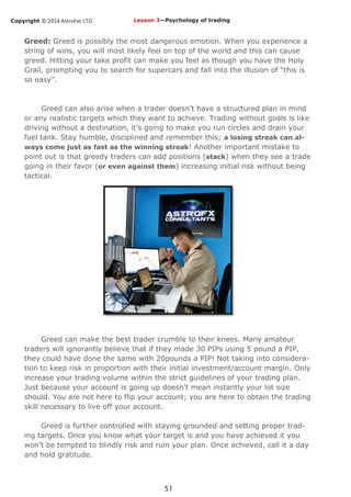 Copyright © 2014 AstroFxc LTD.
51
Greed: Greed is possibly the most dangerous emotion. When you experience a
string of wins, you will most likely feel on top of the world and this can cause
greed. Hitting your take profit can make you feel as though you have the Holy
Grail, prompting you to search for supercars and fall into the illusion of “this is
so easy”.
Greed can also arise when a trader doesn’t have a structured plan in mind
or any realistic targets which they want to achieve. Trading without goals is like
driving without a destination, it’s going to make you run circles and drain your
fuel tank. Stay humble, disciplined and remember this; a losing streak can al-
ways come just as fast as the winning streak! Another important mistake to
point out is that greedy traders can add positions (stack) when they see a trade
going in their favor (or even against them) increasing initial risk without being
tactical.
Greed can make the best trader crumble to their knees. Many amateur
traders will ignorantly believe that if they made 30 PIPs using 5 pound a PIP,
they could have done the same with 20pounds a PIP! Not taking into considera-
tion to keep risk in proportion with their initial investment/account margin. Only
increase your trading volume within the strict guidelines of your trading plan.
Just because your account is going up doesn’t mean instantly your lot size
should. You are not here to flip your account; you are here to obtain the trading
skill necessary to live off your account.
Greed is further controlled with staying grounded and setting proper trad-
ing targets. Once you know what your target is and you have achieved it you
won’t be tempted to blindly risk and ruin your plan. Once achieved, call it a day
and hold gratitude.
Lesson 3—Psychology of trading
 