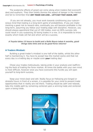 Copyright © 2014 AstroFxc LTD.
52
The avalanche effects of greed can come along when traders feel overconfi-
dent and euphoric. They then totally dismiss the aspect of danger in the market
and fail to remember that ANY TRADE CAN LOSE… LET’S SAY THAT AGAIN, ANY!
If you are not already, you must work towards conditioning your subcon-
scious mind that trading is a long-term game of probabilities. If you are imple-
menting a good risk to reward ratio, eventually you will become profitable in the
long-term, assuming you follow your trading edge with discipline. However, you
should always apprehend that out of 100 trades, even an 80% success rate
could result in you sustaining 20 losing trades in a row. It is impossible to know
exactly which trade will fail and which will be a success.
A Toyota takes 13 hours to build and a Rolls Royce takes 6 months, good
things take time and so do good forex returns!
A Traders Mindset:
Building a great trader’s mindset is one half of the battle, whilst the other
half is maintaining it. You have to accept how the market works and that not
every day is a trading day or maybe even your trading day!
Chose your trades meticulously, taking pride in your analysis and reaffirm-
ing the facts of trading the forex market. At times the battle with your own mind
is most difficult, however once you have overcome this hurdle you will open
yourself to long-term success.
Keep your mind clean and still. Really focus on Following pro-longed or
stressful hours in front of a screen, it is possible for your mind to present trade
opportunities that in reality are not there. Trading should be calm and relaxed,
take the middle path by remaining centered upon a winning trade and centered
upon a losing trade.
Lesson 3—Psychology of trading
 