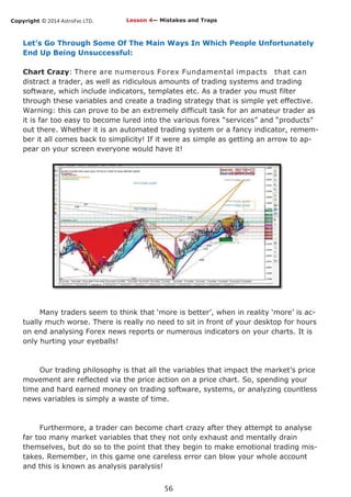 Copyright © 2014 AstroFxc LTD.
56
Let’s Go Through Some Of The Main Ways In Which People Unfortunately
End Up Being Unsuccessful:
Chart Crazy: There are numerous Forex Fundamental impacts that can
distract a trader, as well as ridiculous amounts of trading systems and trading
software, which include indicators, templates etc. As a trader you must filter
through these variables and create a trading strategy that is simple yet effective.
Warning: this can prove to be an extremely difficult task for an amateur trader as
it is far too easy to become lured into the various forex “services” and “products”
out there. Whether it is an automated trading system or a fancy indicator, remem-
ber it all comes back to simplicity! If it were as simple as getting an arrow to ap-
pear on your screen everyone would have it!
Many traders seem to think that ‘more is better’, when in reality ‘more’ is ac-
tually much worse. There is really no need to sit in front of your desktop for hours
on end analysing Forex news reports or numerous indicators on your charts. It is
only hurting your eyeballs!
Our trading philosophy is that all the variables that impact the market’s price
movement are reflected via the price action on a price chart. So, spending your
time and hard earned money on trading software, systems, or analyzing countless
news variables is simply a waste of time.
Furthermore, a trader can become chart crazy after they attempt to analyse
far too many market variables that they not only exhaust and mentally drain
themselves, but do so to the point that they begin to make emotional trading mis-
takes. Remember, in this game one careless error can blow your whole account
and this is known as analysis paralysis!
Lesson 4— Mistakes and Traps
 