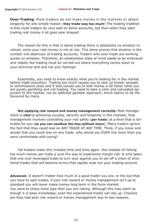 Copyright © 2014 AstroFxc LTD.
57
Over-Trading: Most traders do not make money in the markets or attain
longevity for one simple reason: they trade way too much! The trading tradition
is that most traders do very well on demo accounts, but then when they start
trading real money it all goes pear shaped!
The reason for this is that in demo trading there is absolutely no emotion in-
volved, since your real money is not at risk. This alone proves that emotion is the
number one destroyer of trading accounts. Traders who over-trade are working
purely on emotion. Therefore, an emotionless state of mind needs to be embraced
and robotic like trading must be carried out where everything comes down to
your technical skill and not your feelings!
Essentially, you need to know exactly what you’re looking for in the market
before trade execution. Trading too much causes you to rack up broker spreads
or commissions costs and it also causes you to lose money a lot faster since you
are purely gambling and not trading. You need to take a calm and calculated ap-
proach to the market, not an addicted gambler approach, which seems to be the
favoured by many.
Not applying risk reward and money management correctly: Risk manage-
ment is vital to achieving success, security and longevity in the markets. Risk
management involves controlling your risk safely (per trade) at a level that is tol-
erable for you (so you can swallow the loss without tears). Many traders ignore
the fact that they could lose on ANY TRADE AT ANY TIME. Think, if you know and
accept that you could lose on any trade…why would you EVER risk more than you
were comfortable with losing?
Yet traders make this mistake time and time again…the mistake of risking
too much money per trade a sure fire way to experience margin call. It only takes
that one over-leveraged trade to turn sour against you to set off a chain of emo-
tional trades that will become errors that rapidly wipe out your trading account.
Advanced: It doesn’t matter how much of a good trader you are, or the eye that
you have to spot trades, if your risk reward or money management isn’t up to
standard you will never make money long term in the forex market.
You want to chase more pips than you are risking. Although this may seem as
though it is basic knowledge, even the experienced trader can slip up. Chances
are they had poor risk reward or money management due to two reasons.
Lesson 4— Mistakes and Traps
 
