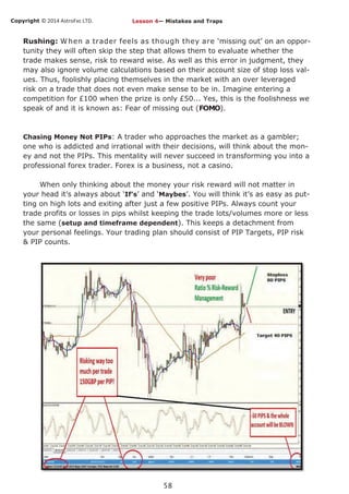 Copyright © 2014 AstroFxc LTD.
58
Rushing: When a trader feels as though they are ‘missing out’ on an oppor-
tunity they will often skip the step that allows them to evaluate whether the
trade makes sense, risk to reward wise. As well as this error in judgment, they
may also ignore volume calculations based on their account size of stop loss val-
ues. Thus, foolishly placing themselves in the market with an over leveraged
risk on a trade that does not even make sense to be in. Imagine entering a
competition for £100 when the prize is only £50... Yes, this is the foolishness we
speak of and it is known as: Fear of missing out (FOMO).
Chasing Money Not PIPs: A trader who approaches the market as a gambler;
one who is addicted and irrational with their decisions, will think about the mon-
ey and not the PIPs. This mentality will never succeed in transforming you into a
professional forex trader. Forex is a business, not a casino.
When only thinking about the money your risk reward will not matter in
your head it’s always about ‘If’s’ and ‘Maybes’. You will think it’s as easy as put-
ting on high lots and exiting after just a few positive PIPs. Always count your
trade profits or losses in pips whilst keeping the trade lots/volumes more or less
the same (setup and timeframe dependent). This keeps a detachment from
your personal feelings. Your trading plan should consist of PIP Targets, PIP risk
& PIP counts.
Lesson 4— Mistakes and Traps
 