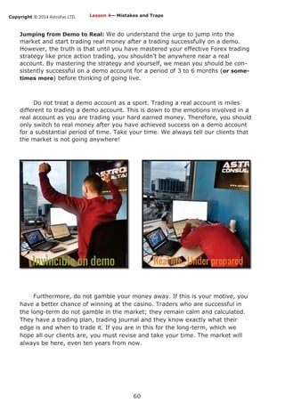 Copyright © 2014 AstroFxc LTD.
60
Jumping from Demo to Real: We do understand the urge to jump into the
market and start trading real money after a trading successfully on a demo.
However, the truth is that until you have mastered your effective Forex trading
strategy like price action trading, you shouldn’t be anywhere near a real
account. By mastering the strategy and yourself, we mean you should be con-
sistently successful on a demo account for a period of 3 to 6 months (or some-
times more) before thinking of going live.
Do not treat a demo account as a sport. Trading a real account is miles
different to trading a demo account. This is down to the emotions involved in a
real account as you are trading your hard earned money. Therefore, you should
only switch to real money after you have achieved success on a demo account
for a substantial period of time. Take your time. We always tell our clients that
the market is not going anywhere!
Furthermore, do not gamble your money away. If this is your motive, you
have a better chance of winning at the casino. Traders who are successful in
the long-term do not gamble in the market; they remain calm and calculated.
They have a trading plan, trading journal and they know exactly what their
edge is and when to trade it. If you are in this for the long-term, which we
hope all our clients are, you must revise and take your time. The market will
always be here, even ten years from now.
Lesson 4— Mistakes and Traps
 