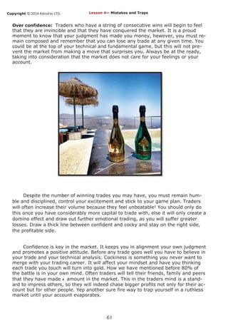 Copyright © 2014 AstroFxc LTD.
61
Over confidence: Traders who have a string of consecutive wins will begin to feel
that they are invincible and that they have conquered the market. It is a proud
moment to know that your judgment has made you money, however, you must re-
main composed and remember that you can lose any trade at any given time. You
could be at the top of your technical and fundamental game, but this will not pre-
vent the market from making a move that surprises you. Always be at the ready,
taking into consideration that the market does not care for your feelings or your
account.
Despite the number of winning trades you may have, you must remain hum-
ble and disciplined, control your excitement and stick to your game plan. Traders
will often increase their volume because they feel unbeatable! You should only do
this once you have considerably more capital to trade with, else it will only create a
domino effect and draw out further emotional trading, as you will suffer greater
losses. Draw a thick line between confident and cocky and stay on the right side,
the profitable side.
Confidence is key in the market. It keeps you in alignment your own judgment
and promotes a positive attitude. Before any trade goes well you have to believe in
your trade and your technical analysis. Cockiness is something you never want to
merge with your trading career. It will affect your mindset and have you thinking
each trade you touch will turn into gold. How we have mentioned before 80% of
the battle is in your own mind. Often traders will tell their friends, family and peers
that they have made x amount in the market. This in the traders mind is a stand-
ard to impress others, so they will indeed chase bigger profits not only for their ac-
count but for other people. Yep another sure fire way to trap yourself in a ruthless
market until your account evaporates.
Lesson 4— Mistakes and Traps
 