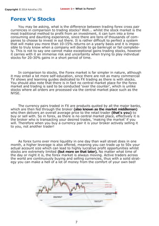 Copyright © 2014 AstroFxc LTD.
7
Forex V’s Stocks
You may be asking, what is the difference between trading forex cross pair
currencies in comparison to trading stocks? Well... whilst the stock market is the
most traditional method to profit from an investment, it can turn into a time
consuming and daunting experience, since there are tens of thousands of com-
panies to choose to invest in out there. It is rather difficult to perfect a system
that will make you more than 10-15% returns on a yearly basis and it is impos-
sible to truly know when a company will decide to go bankrupt or fail complete-
ly. This is not to say one cannot make exceptional gains trading stocks, however
it carries with it an immense risk and uncertainty when trying to play individual
stocks for 20-30% gains in a short period of time.
In comparison to stocks, the Forex market is far simpler in nature, although
it may entail a lot more self-education, since there are not as many commercial
TV shows and learning guides dedicated to FX trading as there is with stocks.
You should also note that there is in fact no central market place for the forex
market and trading is said to be conducted ‘over the counter’, which is unlike
stocks where all orders are processed via the central market place such as the
NYSE.
The currency pairs traded in FX are products quoted by all the major banks,
which are then fed through the broker (also known as the market middleman)
who then delivers an overall average price to the retail trader (that’s you) to
buy or sell with. So in forex, as there is no central market place, effectively it is
the broker who is transacting your desired trades, ‘making the market’ if you
will. Therefore when you buy a currency pair it is your broker actively selling it
to you, not another trader!
As forex turns over more liquidity in one day than wall street does in one
month, a higher leverage is also offered, meaning you can trade up to 50x your
actual account size which can lead to highly lucrative profit opportunities whilst
stocks are extremely limited (but more on that later). No matter what time of
the day or night it is, the forex market is always moving. Active traders across
the world are continuously buying and selling currencies, thus with a solid strat-
egy you can make a hell of a lot of money from the comfort of your own bed!
Lesson 1— What is Forex?
 