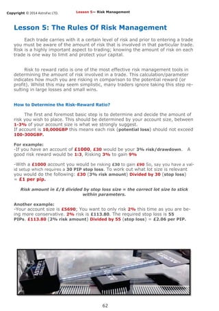 Copyright © 2014 AstroFxc LTD.
62
Lesson 5: The Rules Of Risk Management
Each trade carries with it a certain level of risk and prior to entering a trade
you must be aware of the amount of risk that is involved in that particular trade.
Risk is a highly important aspect to trading; knowing the amount of risk on each
trade is one way to limit and protect your capital.
Risk to reward ratio is one of the most effective risk management tools in
determining the amount of risk involved in a trade. This calculation/parameter
indicates how much you are risking in comparison to the potential reward (or
profit). Whilst this may seem simplistic, many traders ignore taking this step re-
sulting in large losses and small wins.
How to Determine the Risk-Reward Ratio?
The first and foremost basic step is to determine and decide the amount of
risk you wish to place. This should be determined by your account size, between
1-3% of your account size is what we strongly suggest.
If account is 10,000GBP this means each risk (potential loss) should not exceed
100-300GBP.
For example:
-If you have an account of £1000, £30 would be your 3% risk/drawdown. A
good risk reward would be 1:3, Risking 3% to gain 9%
-With a £1000 account you would be risking £30 to gain £90 So, say you have a val-
id setup which requires a 30 PIP stop loss. To work out what lot size is relevant
you would do the following: £30 (3% risk amount) Divided by 30 (stop loss)
= £1 per pip.
Risk amount in £/$ divided by stop loss size = the correct lot size to stick
within parameters.
Another example:
-Your account size is £5690; You want to only risk 2% this time as you are be-
ing more conservative. 2% risk is £113.80. The required stop loss is 55
PIPs. £113.80 (2% risk amount) Divided by 55 (stop loss) = £2.06 per PIP.
Lesson 5— Risk Management
 
