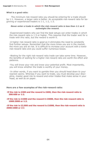 Copyright © 2014 AstroFxc LTD.
64
What is a good ratio:
The minimum risk-reward ratio you should be entering for a trade should
be 1:1. However, a larger ratio is better. An acceptable risk-reward ratio for be-
ginning or experienced traders is 1:1, 1:2, 1:3.
Never enter a trade in which the risk-reward ratio is less than 1:1 as it
outweighs the reward.
-Experienced traders who can find the best setups can enter trades in which
the risk-reward ratio is 1:5 or higher. This requires that the trader wait for a
trade with this ratio, but the reward is worth it.
-A higher risk-reward ratio is good as it eliminates the need to constantly
find further setups. Remember that the more times you are in the market,
the more you are at risk. It is difficult to increase your account with a lower
risk-reward ratio and you could suffer numerous losses.
-Waiting for the right risk-reward ratio trade can take some time. However,
the benefits of waiting for a higher risk-reward ratio are worth the effort and
patience.
-You will know your risk and know your potential profit. Most importantly,
you will know whether the trade is worthy of your money.
-In other words, if you want to gamble then you should head down to your
nearest casino. Whereas if you want to trade, you must develop your disci-
pline, master good risk to reward and enter trades that make sense in your
head, as well as on paper.
Here are a few examples of the risk-reward ratio:
-If the risk is £300 and the reward is £600, then the risk-reward ratio is
300:600 or 1:2.
-If the risk is £1000 and the reward it £3000, then the risk-reward ratio is
1000:3000 or 1:3.
-If the risk is £2,000 and the reward is £1000, then the risk-reward ratio is
2000:1000 or 2:1
Lesson 5— Risk Management
 