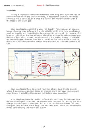 Copyright © 2014 AstroFxc LTD.
67
Stop loss:
Placing a stop loss can become extremely confusing. Your stop loss should
be determined before the trade is entered, in accordance with risk. The most
simplistic rule is to not touch it once it is placed! The more you fiddle with it,
the messier things will get!
Your stop loss is connected to your risk directly. For example: an amateur
trader who may have suffered a few hits will attempt to keep their stop loss as
small as possible and thus allowing their account to take small hits because of it
being so tight. Other traders will panic when they witness the price approaching
their stop loss, which entices them into moving it or taking it away completely!
Although this type of trader does this in the hopes that there will be a reversal,
this is an irrational move and it leaves the trader with an unlimited potential for
loss.
Your stop loss is there to protect your risk, always take time to place it
where it makes sense and not based on emotion and it can save your account
many times. It should be thought out well before trade execution!
Your stop loss should be decided before trade execution. At any given time,
the market can perform moves that you were not prepared for, leaving you with
a larger loss than your trading plan and account should have allowed. Be safe;
take your time with the Entry, Stop Loss and Take Profit, which should be deter-
mined before hitting the buy or sell button.
Lesson 5— Risk Management
 