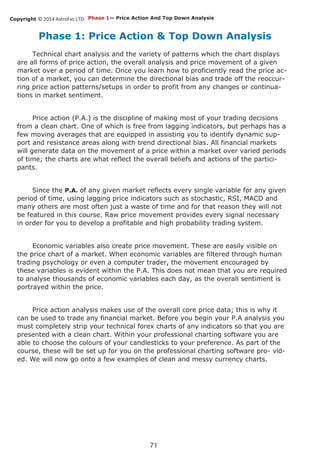 Copyright © 2014 AstroFxc LTD.
71
Phase 1: Price Action & Top Down Analysis
Technical chart analysis and the variety of patterns which the chart displays
are all forms of price action, the overall analysis and price movement of a given
market over a period of time. Once you learn how to proficiently read the price ac-
tion of a market, you can determine the directional bias and trade off the reoccur-
ring price action patterns/setups in order to profit from any changes or continua-
tions in market sentiment.
Price action (P.A.) is the discipline of making most of your trading decisions
from a clean chart. One of which is free from lagging indicators, but perhaps has a
few moving averages that are equipped in assisting you to identify dynamic sup-
port and resistance areas along with trend directional bias. All financial markets
will generate data on the movement of a price within a market over varied periods
of time; the charts are what reflect the overall beliefs and actions of the partici-
pants.
Since the P.A. of any given market reflects every single variable for any given
period of time, using lagging price indicators such as stochastic, RSI, MACD and
many others are most often just a waste of time and for that reason they will not
be featured in this course. Raw price movement provides every signal necessary
in order for you to develop a profitable and high probability trading system.
Economic variables also create price movement. These are easily visible on
the price chart of a market. When economic variables are filtered through human
trading psychology or even a computer trader, the movement encouraged by
these variables is evident within the P.A. This does not mean that you are required
to analyse thousands of economic variables each day, as the overall sentiment is
portrayed within the price.
Price action analysis makes use of the overall core price data; this is why it
can be used to trade any financial market. Before you begin your P.A analysis you
must completely strip your technical forex charts of any indicators so that you are
presented with a clean chart. Within your professional charting software you are
able to choose the colours of your candlesticks to your preference. As part of the
course, these will be set up for you on the professional charting software pro- vid-
ed. We will now go onto a few examples of clean and messy currency charts.
Phase 1— Price Action And Top Down Analysis
 