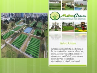 Astro Grass
Empresa manabita dedicada a
la importación, venta, alquiler,
instalación y mantenimiento
de césped artificial para zonas
recreativas y canchas
deportivas a nivel nacional.
 