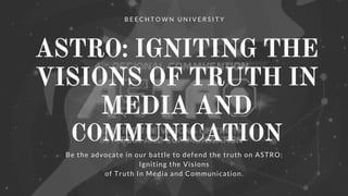 ASTRO: IGNITING THE
VISIONS OF TRUTH IN
MEDIA AND
COMMUNICATION
B E E C H T O W N U N I V E R S I T Y
Be the advocate in our battle to defend the truth on ASTRO:
Igniting the Visions
of Truth In Media and Communication.
 