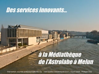 Des services innovants… à la Médiathèque  de l’Astrolabe à Melun Intervention Journée professionnelle Bib-Op  : Vers quelles bibliothèques 2.0 ? - 6 avril 2009 - Philippe Diaz 