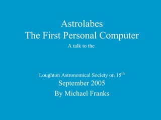 Astrolabes
The First Personal Computer
A talk to the
Loughton Astronomical Society on 15th
September 2005
By Michael Franks
 