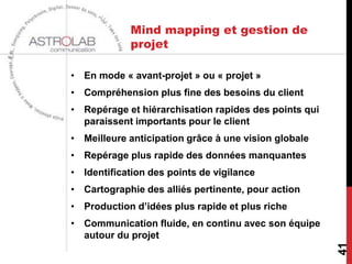 Mind mapping et gestion de
            projet

• En mode « avant-projet » ou « projet »
• Compréhension plus fine des besoins du client
• Repérage et hiérarchisation rapides des points qui
  paraissent importants pour le client
• Meilleure anticipation grâce à une vision globale
• Repérage plus rapide des données manquantes
• Identification des points de vigilance
• Cartographie des alliés pertinente, pour action
• Production d’idées plus rapide et plus riche
• Communication fluide, en continu avec son équipe
  autour du projet




                                                       41
 