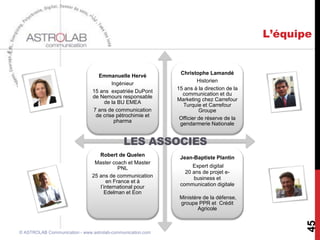 Conseil              Opérations             Formations



                                           •   Prévenir
       Gestion de la                       •   Connaître
     communication de                      •   S’entraîner
                                           •   Reconnaître
         la crise                          •   Réagir




                                               • Cohésion des équipes
          Conduite du                          • Management de projet
         changement –                          • Leadership & Motivation
                                               • Atelier de message, de création
          Méthode IA



                                           • Animation de réseau et (e)-Communauté,
                                           • Social Media, (e)-Réputation
      Management des                       • Efficacité des Relations avec les Parties prenantes
       Communautés                         • Management Interculturel / Réseau / Communauté
                                           • Community management




                                                                                                        45
© ASTROLAB Communication - www.astrolab-
communication.com                               Janvier 2013
 