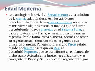 Edad Moderna
 La astrología sobrevivió al Renacimiento y a la eclosión
de la ciencia adaptándose. Así, los astrólogos
desecharon la teoría de los cuatro humores, aunque se
mantuvieran algunos restos. A medida que se fueron
descubriendo nuevos planetas en el Sistema Solar, a
Escorpio, Acuario y Piscis, se les adjudicó una nueva
regencia. Por lo tanto, estos planetas, además de tener
su regente actual, tienen como co-regentes a sus
primeros planetas. Por ejemplo, el signo Piscis estaba
regido porJúpiter hasta que en 1846 se
descubrió Neptuno, que se transformó en el planeta de
dicho signo. Actualmente Júpiter rige a Sagitario y es
coregente de Piscis y Neptuno, como regente del signo.
 