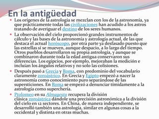 En la antigüedad
 Los orígenes de la astrología se mezclan con los de la astronomía, ya
que prácticamente todas las civilizaciones han acudido a los astros
tratando de averiguar el destino de los seres humanos.
 La observación del cielo proporcionó grandes instrumentos de
cálculo y las bases de la astronomía y astrología actual, de las que
destaca el actual horóscopo, por otra parte ya desfasado puesto que
las estrellas sí se mueven, aunque despacio, a lo largo del tiempo.
Otros pueblos desarrollaron su propia astrología, y aunque se
combinaron durante toda la edad antigua conservaron sus
diferencias. Los egipcios, por ejemplo, mejoraban la medición e
incluían los ángulos relativos y no solo las colisiones.
 Después pasó a Grecia y Roma, con predominio del vocabulario
claramente zoroástrico. En Grecia y Egipto empezó a nacer la
astronomía como conocimiento puro separándose de las
supersticiones. En Roma se empezó a denunciar tímidamente a la
astrología como superchería.
 Ptolomeo en su Almagesto recupera la división
clásica zoroástrica dándole una precisión astronómica a la división
del cielo en 12 sectores. En China, de manera independiente, se
desarrolló también una astrología, similar en algunas cosas a la
occidental y distinta en otras muchas.
 