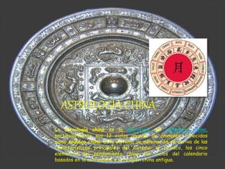 La astrología china es la astrología del calendario chino,
particularmente sus 12 ciclos anuales de animales, conocidos
como zodiaco chino. Este sistema de adivinación se deriva de las
características principales del sistema: el zodiaco, los cinco
elementos del pensamiento chino, los ciclos del calendario
basados en la astronomía y la religión china antigua.
ASTROLOGÍA CHINA
 