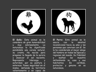 El Perro: Este animal se le
asocia con la amistad
incondicional hacia su amo y las
personas que convivan con él. Se
le ha considerado el mejor amigo
del hombre en todas las épocas y
regiones del mundo. Su fidelidad
y lealtad las muestra
defendiendo su casa y sus
habitantes. Es cariñoso,
protector y genuino en su
naturaleza.
El Gallo: Este animal se le
considera de gran honorabilidad
y muy sobresaliente. La
naturaleza lo ha dignificado
poniéndole una corona natural,
su cresta. Ha nacido para
pregonar la llegada de la aurora
y anunciar el sol naciente.
Representa liderazgo y
autoridad, por su postura y
entereza. Posee seguridad en sí
mismo, defiende su territorio
valientemente y es capaz de
 