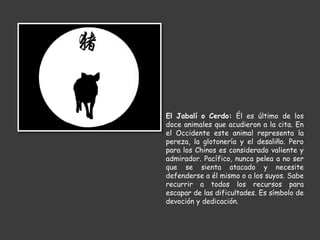 El Jabalí o Cerdo: Él es último de los
doce animales que acudieron a la cita. En
el Occidente este animal representa la
pereza, la glotonería y el desaliño. Pero
para los Chinos es considerado valiente y
admirador. Pacífico, nunca pelea a no ser
que se sienta atacado y necesite
defenderse a él mismo o a los suyos. Sabe
recurrir a todos los recursos para
escapar de las dificultades. Es símbolo de
devoción y dedicación.
 