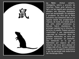 La Rata: Animal valiente,
inteligente, sobrio y provisto de
recursos. Posee gran astucia, es
ágil y se las ingenia para encontrar
siempre una albergue abundante
para sus necesidades. Es saludable
y prudente. Se dice que la Rata
encuentra sus alimentos sólo en los
lugares donde hay prosperidad y
riqueza, de modo que donde quiera
que este animal establezca su
morada habrá abundancia. Su
principal cualidad es la intuición, la
astucia y la osadía. Poseen una gran
creatividad y una impresionante
capacidad de invención. Ante los
grandes obstáculos, se diría que
parecen achicarse; no obstante,
esa detención en la que se
mantienen por espacio de unos
minutos, les sirve para planear el
ataque más eficaz. Porque también
cuentan con un espíritu aventurero
y son las personas más seductoras
del Horóscopo Chino.
 