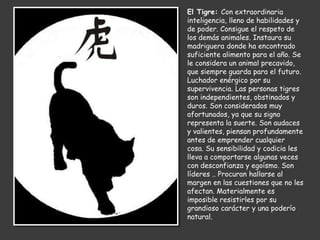 El Tigre: Con extraordinaria
inteligencia, lleno de habilidades y
de poder. Consigue el respeto de
los demás animales. Instaura su
madriguera donde ha encontrado
suficiente alimento para el año. Se
le considera un animal precavido,
que siempre guarda para el futuro.
Luchador enérgico por su
supervivencia. Las personas tigres
son independientes, obstinados y
duros. Son considerados muy
afortunados, ya que su signo
representa la suerte. Son audaces
y valientes, piensan profundamente
antes de emprender cualquier
cosa. Su sensibilidad y codicia les
lleva a comportarse algunas veces
con desconfianza y egoísmo. Son
líderes .. Procuran hallarse al
margen en las cuestiones que no les
afectan. Materialmente es
imposible resistirles por su
grandioso carácter y una poderío
natural.
 