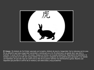 El Conejo: Es símbolo de fertilidad, asociado con la madre, símbolo de moral y longevidad. Se le relaciona con la Luna.
Es un animalito que busca seguridad, serenidad y comida para su cría. Es silencioso y se puede decir que dócil y
humilde. A veces tierno y tímido, con miedo. Aunque es huidizo, se le puede domesticar. Representa la humildad y la
bondad. Los nacidos en el año del conejo hablan con elocuencia y disponen de las palabras para persuadir a los demás
con habilidad, sin que ello vaya en contra de su idea de no querer lastimar los sentimientos ajenos. Resulta casi
imposible que pierdan el control de sí mismos y son ambiciosos y muy prudentes.
 
